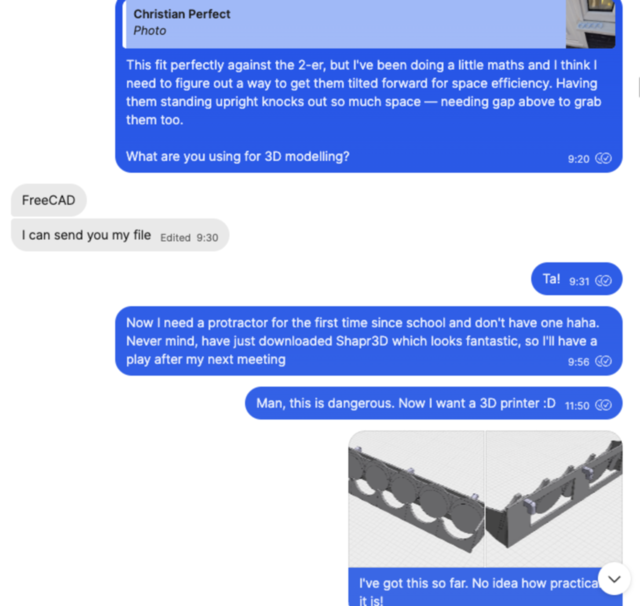 Screenshot of a text conversation, reading: “This fit perfectly against the 2-er, but I've been doing a little maths and I think I need to figure out a way to get them tilted forward for space efficiency. Having them standing upright knocks out so much space — needing gap above to grab them too. What are you using for 3D modelling?” “FreeCAD I can send you my file” “Ta! 9:31 Now I need a protractor for the first time since school and don't have one haha. Never mind, have just downloaded Shapr3D which looks fantastic, so I'll have a play after my next meeting 9:56 Man, this is dangerous. Now I want a 3D printer :D 11:50 I've got this so far. No idea how practical it is!”